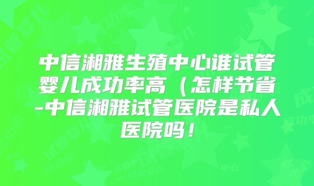 中信湘雅生殖中心谁试管婴儿成功率高(怎样节省-中信湘雅试管医院是私人医院吗!