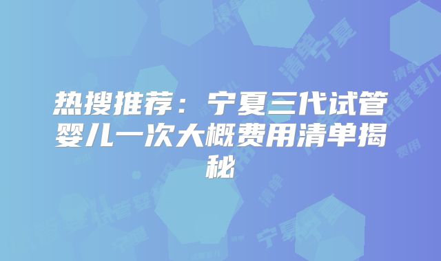 热搜推荐：宁夏三代试管婴儿一次大概费用清单揭秘