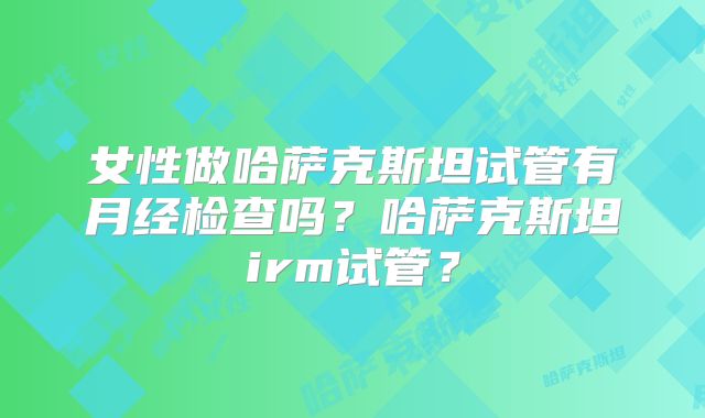 女性做哈萨克斯坦试管有月经检查吗？哈萨克斯坦irm试管？
