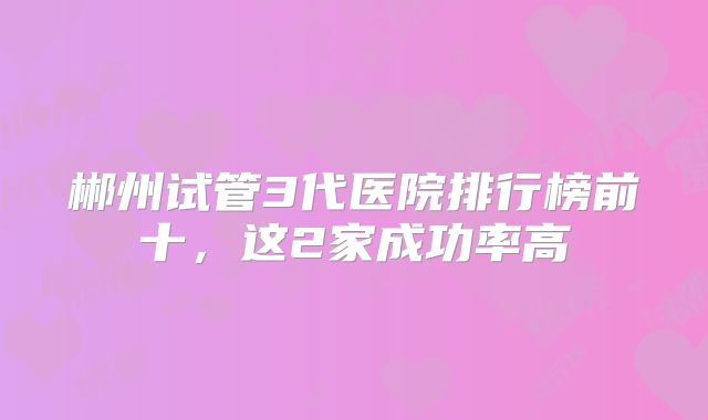 郴州试管3代医院排行榜前十,这2家成功率高