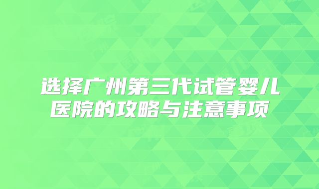 选择广州第三代试管婴儿医院的攻略与注意事项