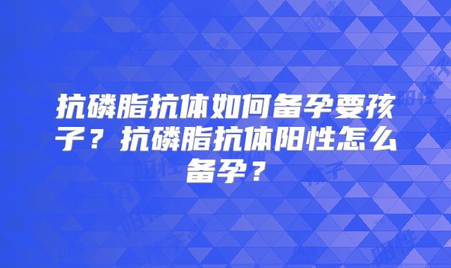 抗磷脂抗体如何备孕要孩子?抗磷脂抗体阳性怎么备孕?