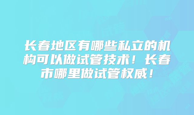 长春地区有哪些私立的机构可以做试管技术！长春市哪里做试管权威！