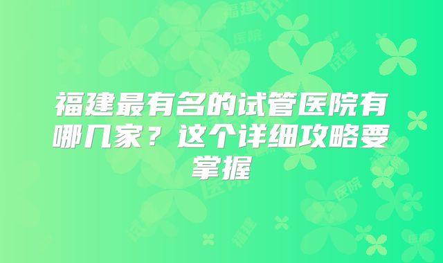 福建最有名的试管医院有哪几家？这个详细攻略要掌握