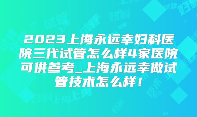 2023上海永远幸妇科医院三代试管怎么样4家医院可供参考_上海永远幸做试管技术怎么样!