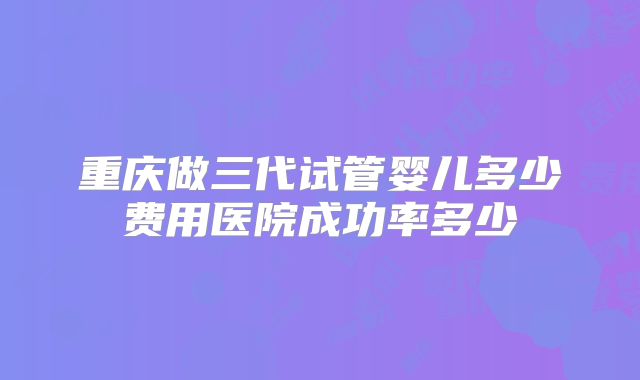 重庆做三代试管婴儿多少费用医院成功率多少