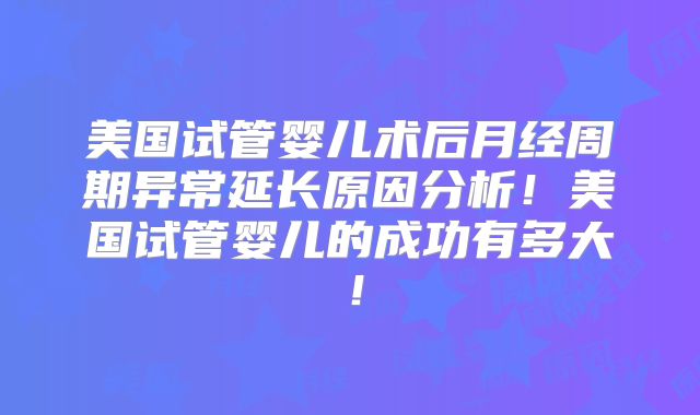 美国试管婴儿术后月经周期异常延长原因分析！美国试管婴儿的成功有多大！