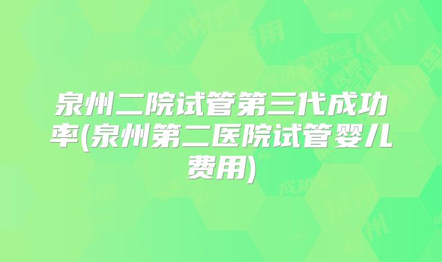 泉州二院试管第三代成功率(泉州第二医院试管婴儿费用)
