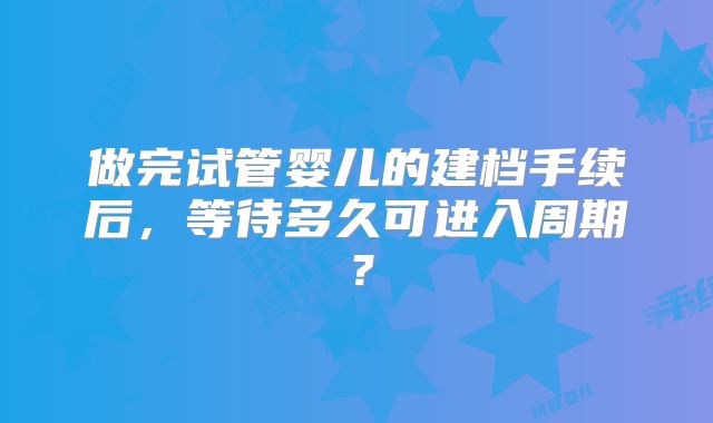 做完试管婴儿的建档手续后，等待多久可进入周期？