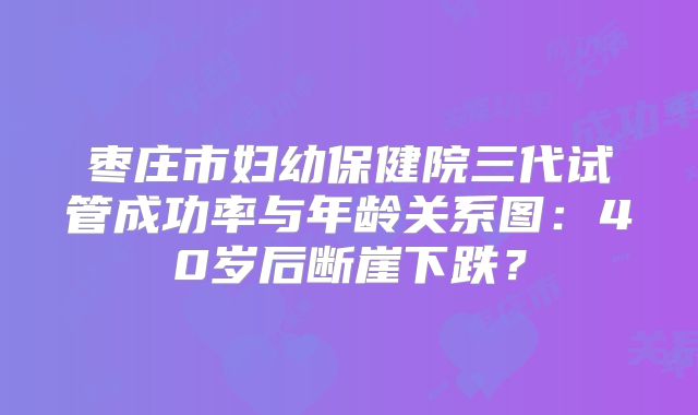 枣庄市妇幼保健院三代试管成功率与年龄关系图:40岁后断崖下跌?