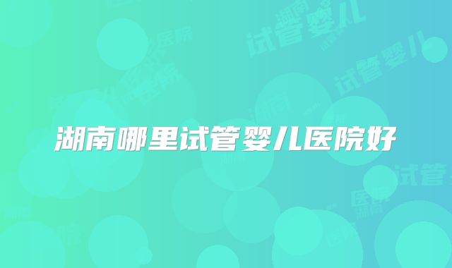 湖南哪里试管婴儿医院好