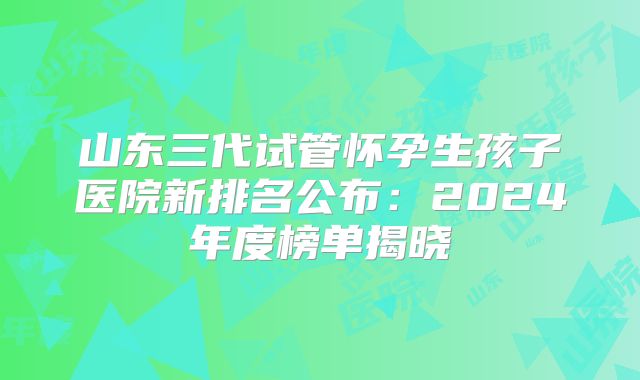 山东三代试管怀孕生孩子医院新排名公布：2024年度榜单揭晓