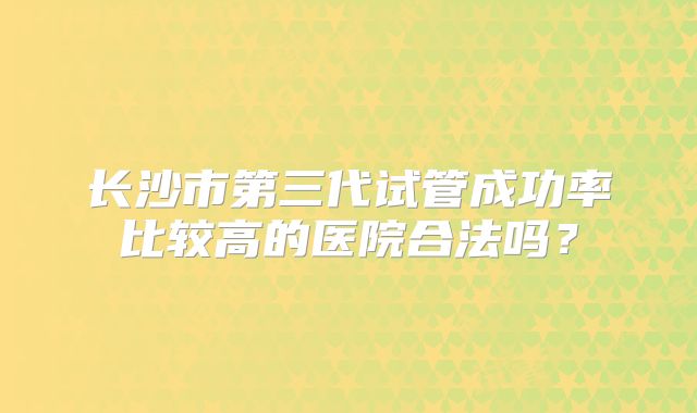长沙市第三代试管成功率比较高的医院合法吗？