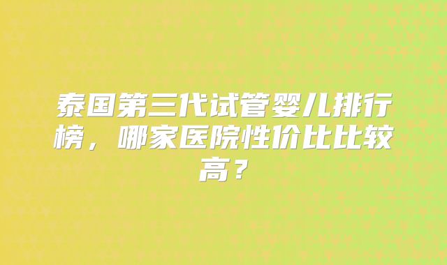 泰国第三代试管婴儿排行榜,哪家医院性价比比较高?
