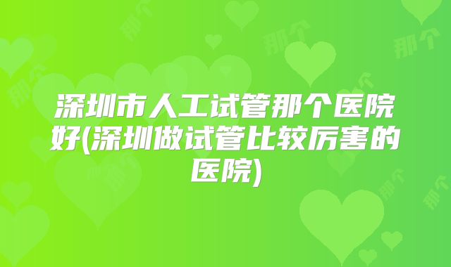 深圳市人工试管那个医院好(深圳做试管比较厉害的医院)