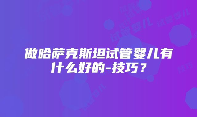 做哈萨克斯坦试管婴儿有什么好的-技巧?