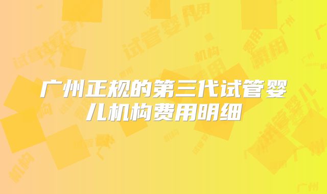 广州正规的第三代试管婴儿机构费用明细