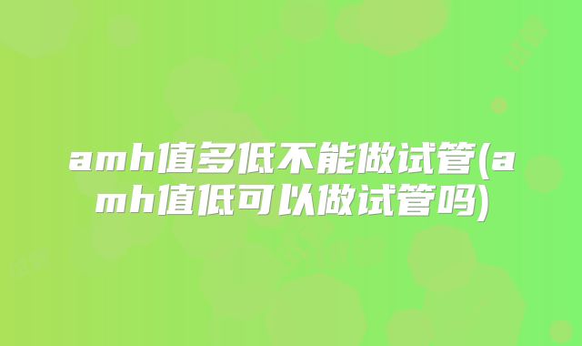 amh值多低不能做试管(amh值低可以做试管吗)
