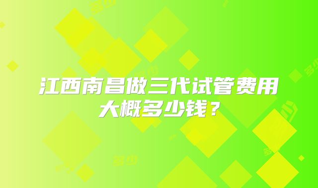 江西南昌做三代试管费用大概多少钱？