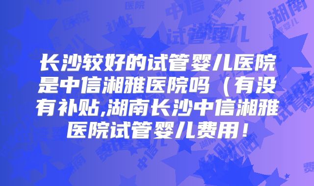 长沙较好的试管婴儿医院是中信湘雅医院吗(有没有补贴,湖南长沙中信湘雅医院试管婴儿费用!