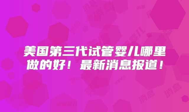 美国第三代试管婴儿哪里做的好！最新消息报道！