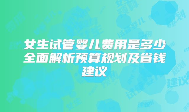 女生试管婴儿费用是多少全面解析预算规划及省钱建议