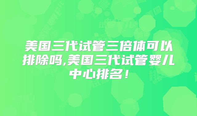 美国三代试管三倍体可以排除吗,美国三代试管婴儿中心排名！