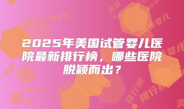 2025年美国试管婴儿医院最新排行榜，哪些医院脱颖而出？