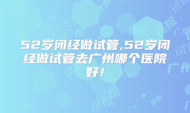 52岁闭经做试管,52岁闭经做试管去广州哪个医院好！
