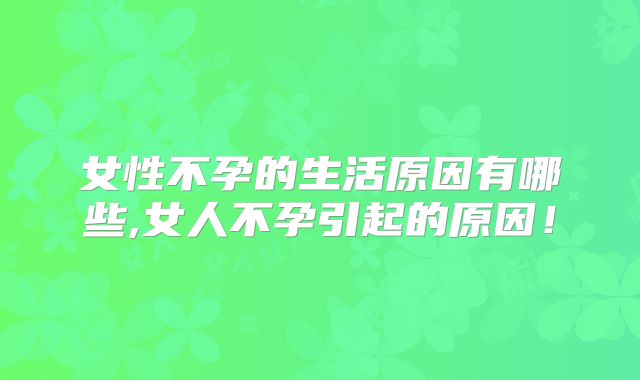 女性不孕的生活原因有哪些,女人不孕引起的原因!