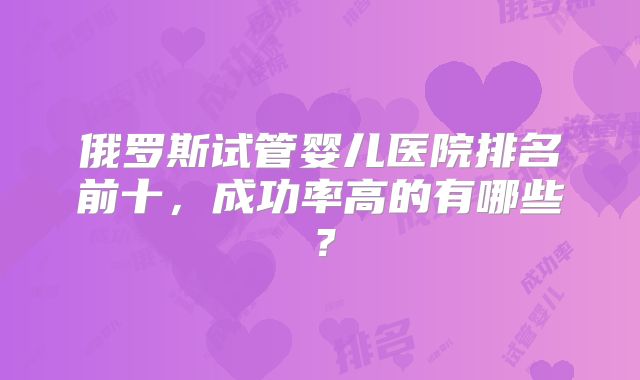 俄罗斯试管婴儿医院排名前十，成功率高的有哪些？