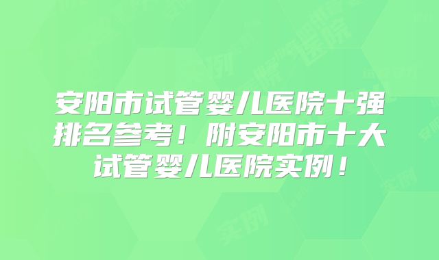 安阳市试管婴儿医院十强排名参考！附安阳市十大试管婴儿医院实例！