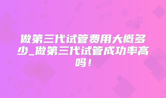 做第三代试管费用大概多少_做第三代试管成功率高吗！