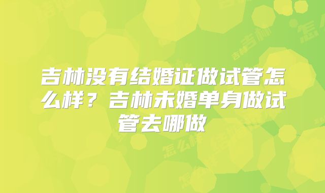 吉林没有结婚证做试管怎么样？吉林未婚单身做试管去哪做