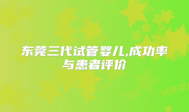 东莞三代试管婴儿,成功率与患者评价