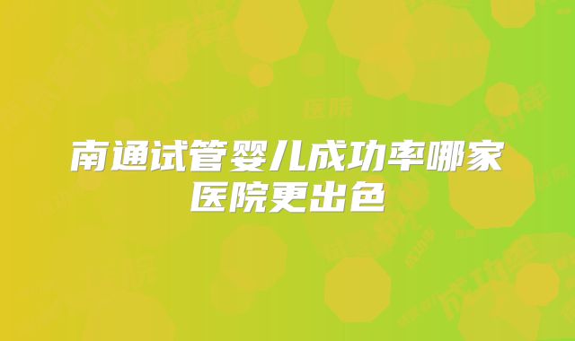 南通试管婴儿成功率哪家医院更出色