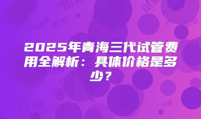2025年青海三代试管费用全解析：具体价格是多少？