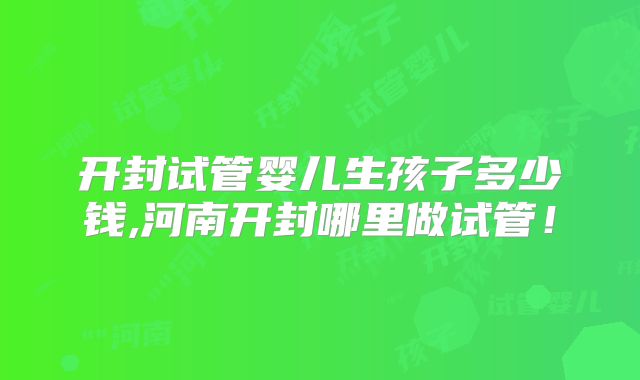 开封试管婴儿生孩子多少钱,河南开封哪里做试管!
