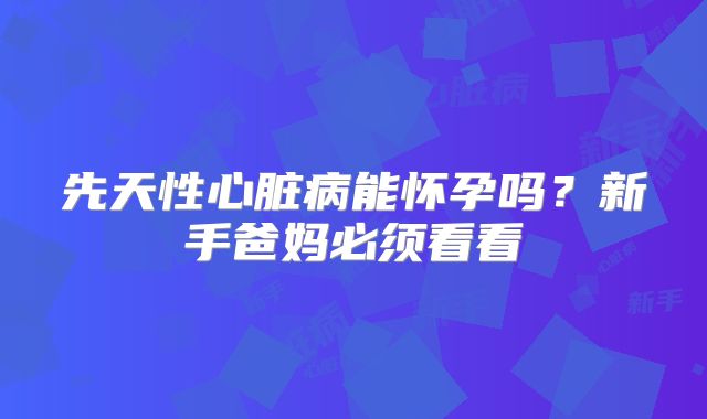 先天性心脏病能怀孕吗?新手爸妈必须看看