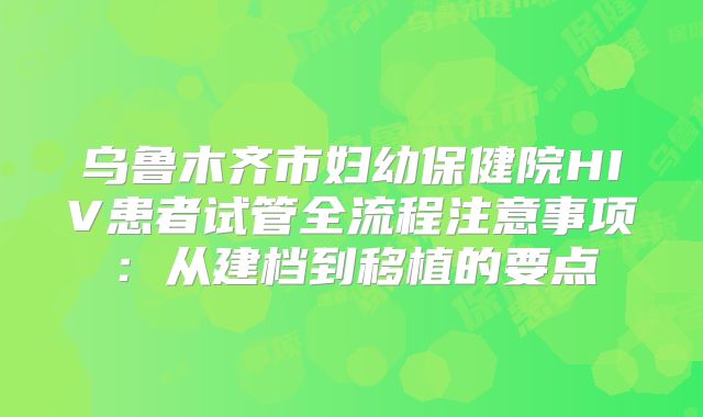 乌鲁木齐市妇幼保健院HIV患者试管全流程注意事项:从建档到移植的要点