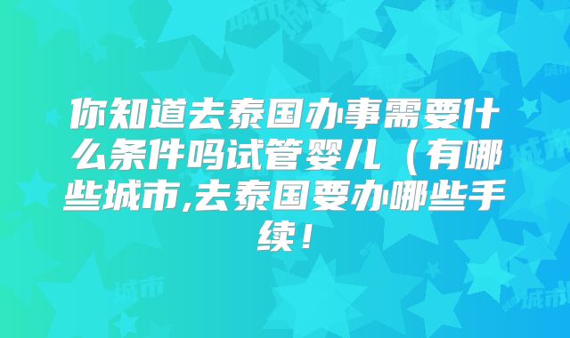 你知道去泰国办事需要什么条件吗试管婴儿(有哪些城市,去泰国要办哪些手续!