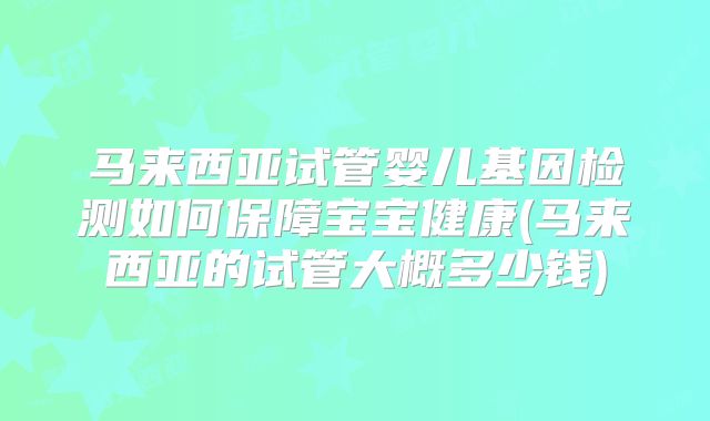 马来西亚试管婴儿基因检测如何保障宝宝健康(马来西亚的试管大概多少钱)