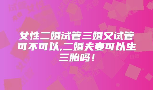 女性二婚试管三婚又试管可不可以,二婚夫妻可以生三胎吗！