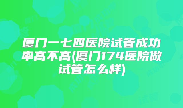 厦门一七四医院试管成功率高不高(厦门174医院做试管怎么样)