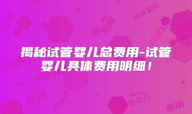 揭秘试管婴儿总费用-试管婴儿具体费用明细！