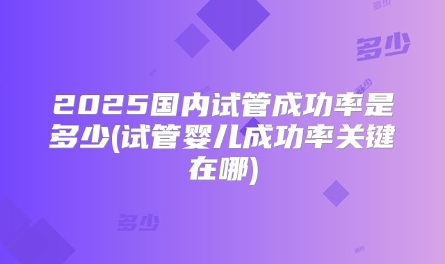 2025国内试管成功率是多少(试管婴儿成功率关键在哪)