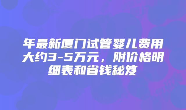 年最新厦门试管婴儿费用大约3-5万元，附价格明细表和省钱秘笈
