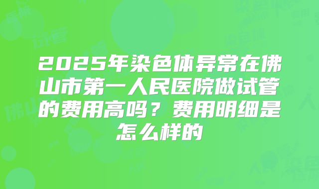 2025年染色体异常在佛山市第一人民医院做试管的费用高吗?费用明细是怎么样的