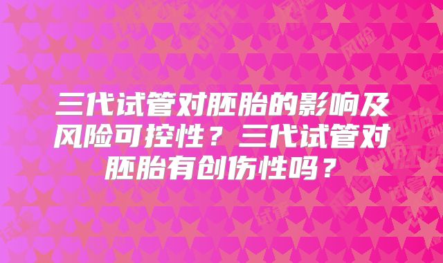 三代试管对胚胎的影响及风险可控性？三代试管对胚胎有创伤性吗？