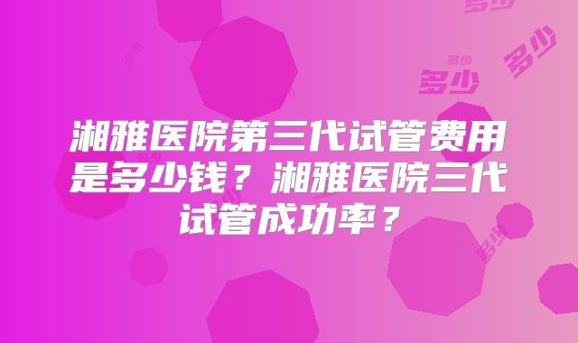 湘雅医院第三代试管费用是多少钱？湘雅医院三代试管成功率？
